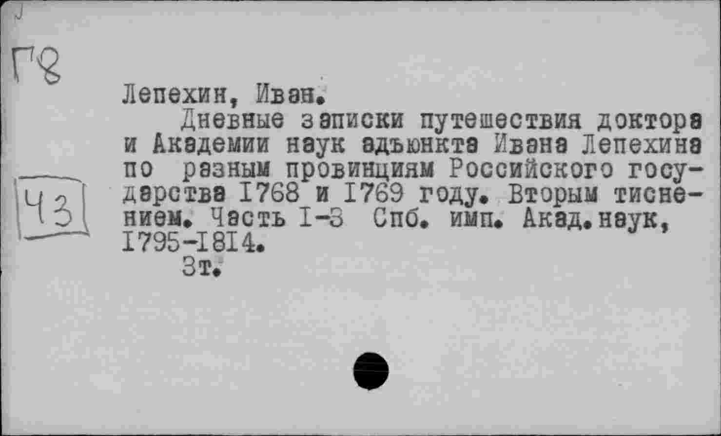 ﻿Лепехин, Иван.
Дневные записки путешествия доктора и Академии наук адъюнкта Ивана Лепехина по разным провинциям Российского государства 1768 и 1769 году. Вторым тиснением. Часть 1-3 Спб. имп. Акад, наук, I795-I8I4.
Зт.